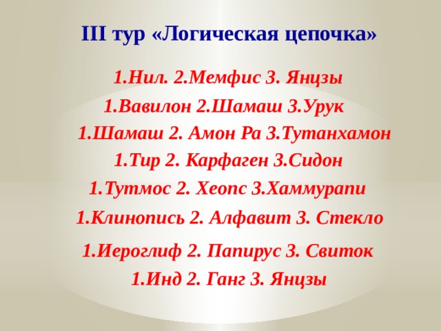 III тур «Логическая цепочка» 1.Нил. 2.Мемфис 3. Янцзы 1.Вавилон 2.Шамаш 3.Урук 1.Шамаш 2. Амон Ра 3.Тутанхамон 1.Тир 2. Карфаген 3.Сидон 1.Тутмос 2. Хеопс 3.Хаммурапи 1.Клинопись 2. Алфавит 3. Стекло 1.Иероглиф 2. Папирус 3. Свиток 1.Инд 2. Ганг 3. Янцзы 