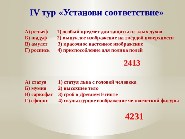 IV тур «Установи соответствие» А ) рельеф 1) особый предмет для защиты от злых духов Б) шадуф 2) выпуклое изображение на твёрдой поверхности В) амулет 3) красочное настенное изображение Г) роспись 4) приспособление для полива полей 2413 А) статуя 1) статуя льва с головой человека Б) мумия 2) высохшее тело В) саркофаг 3) гроб в Древнем Египте Г) сфинкс 4) скульптурное изображение человеческой фигуры 4231 