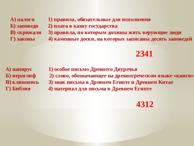 А) налоги 1) правила, обязательные для исполнения Б) заповеди 2) плата в казну государства В) скрижали 3) правила, по которым должны жить верующие люди Г) законы 4) каменные доски, на которых записаны десять заповедей 2341 А ) папирус 1) особое письмо Древнего Двуречья Б) иероглиф 2) слово, обозначающее на древнегреческом языке «книги» В) клинопись 3) знак письма в Древнем Египте и Древнем Китае Г) Библия 4) материал для письма в Древнем Египте 4312 