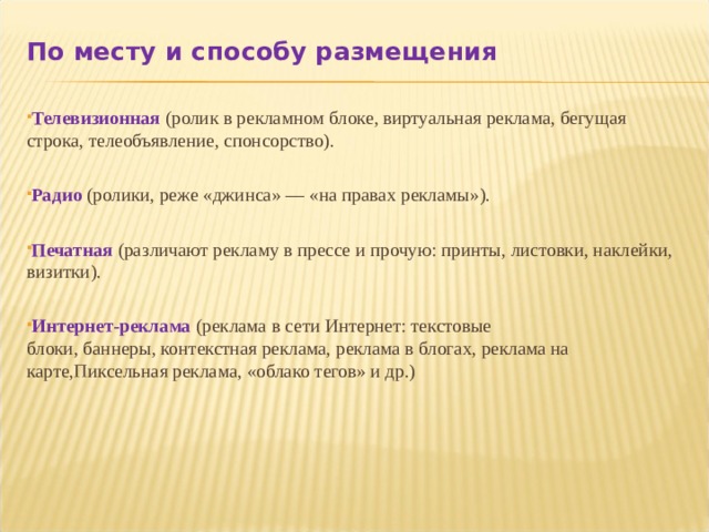 По месту и способу размещения  Телевизионная  (ролик в рекламном блоке, виртуальная реклама, бегущая строка, телеобъявление, спонсорство).  Радио  (ролики, реже «джинса» — «на правах рекламы»).  Печатная   (различают рекламу в прессе и прочую: принты, листовки, наклейки, визитки).  Интернет-реклама   (реклама в сети Интернет: текстовые блоки, баннеры, контекстная реклама, реклама в блогах, реклама на карте,Пиксельная реклама, «облако тегов» и др.)   