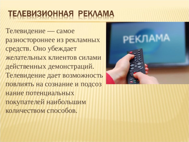 Телевидение — самое разностороннее из рекламных средств. Оно убеждает желательных клиентов силами действенных демонстраций. Телевидение дает возможность повлиять на сознание и подсоз­нание потенциальных покупателей наибольшим количеством способов. 