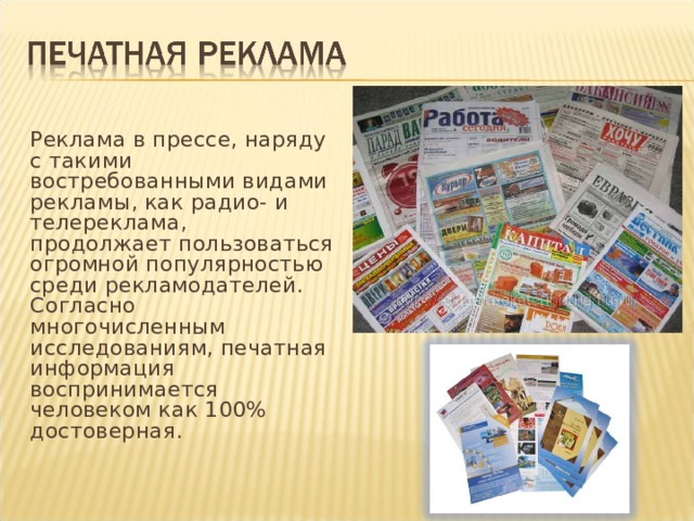 Реклама в прессе, наряду с такими востребованными видами рекламы, как радио- и телереклама, продолжает пользоваться огромной популярностью среди рекламодателей. Согласно многочисленным исследованиям, печатная информация воспринимается человеком как 100% достоверная.   