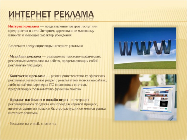 Интернет-реклама  — представление товаров, услуг или предприятия в сети Интернет, адресованное массовому клиенту и имеющее характер убеждения. Различают следующие виды интернет-рекламы: Медийная реклама  — размещение текстово-графических рекламных материалов на сайтах, представляющих собой рекламную площадку.  Контекстная реклама  — размещение текстово-графических рекламных материалов рядом с результатами поиска на сайтах, либо на сайтов партнерах ПС (поисковых систем), предлагающих пользователю функцию поиска.  Продакт-плейсмент в онлайн играх  - интеграция рекламируемого продукта или бренда в игровой процесс, является одним из новых и быстро растущих сегментов рынка интернет-рекламы.   Рассылки на e-mail , спам и т.д 
