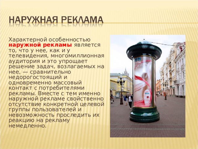 Характерной особенностью наружной рекламы является то, что у нее, как и у телевидения, многомиллионная аудитория и это упрощает решение задач, возлагаемых на нее, — сравнительно недорогостоящий и одновременно массовый контакт с потребителя­ми рекламы. Вместе с тем именно наружной рекламе свойственно отсутствие конкретной целевой группы пользователей и невозможность проследить их реакцию на рекламу немедленно. 
