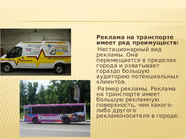 Реклама на транспорте имеет ряд преимуществ: Нестационарный вид рекламы. Она перемещается в пределах города и охватывает гораздо большую аудиторию потенциальных клиентов. Размер рекламы. Реклама на транспорте имеет большую рекламную поверхность, чем какого-либо другого рекламоносителя в городе.  