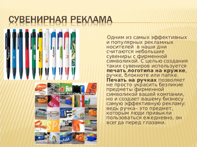     Одним из самых эффективных и популярных рекламных носителей  в наши дни считаются небольшие сувениры с фирменной символикой. С целью создания таких сувениров используется печать логотипа на кружке , ручке, блокноте или папке. Печать на ручках позволяет не просто украсить безликие предметы фирменной символикой вашей компании, но и создает вашему бизнесу самую эффективную рекламу: ведь ручка– это предмет, которым люди привыкли пользоваться ежедневно, он всегда перед глазами. 