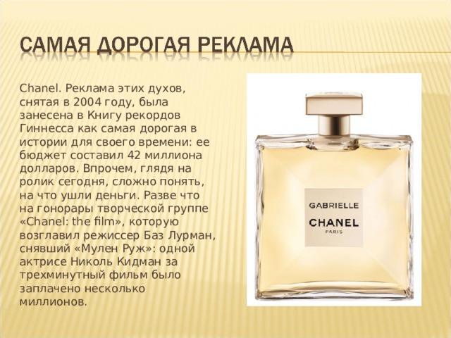 Chanel. Реклама этих духов, снятая в 2004 году, была занесена в Книгу рекордов Гиннесса как самая дорогая в истории для своего времени: ее бюджет составил 42 миллиона долларов. Впрочем, глядя на ролик сегодня, сложно понять, на что ушли деньги. Разве что на гонорары творческой группе «Chanel: the film», которую возглавил режиссер Баз Лурман, снявший «Мулен Руж»: одной актрисе Николь Кидман за трехминутный фильм было заплачено несколько миллионов. 
