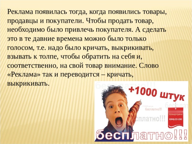 Реклама появилась тогда, когда появились товары, продавцы и покупатели. Чтобы продать товар, необходимо было привлечь покупателя. А сделать это в те давние времена можно было только голосом, т.е. надо было кричать, выкрикивать, взывать к толпе, чтобы обратить на себя и, соответственно, на свой товар внимание. Слово «Реклама» так и переводится – кричать, выкрикивать. 