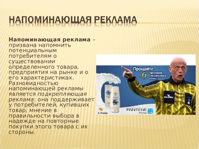 Напоминающая реклама – призвана напомнить потенциальным потребителям о существовании определенного товара, предприятия на рынке и о его характеристиках. Разновидностью напоминающей рекламы является подкрепляющая реклама : она поддерживает у потребителей, купивших товар, мнение в правильности выбора в надежде на повторные покупки этого товара с их стороны. 