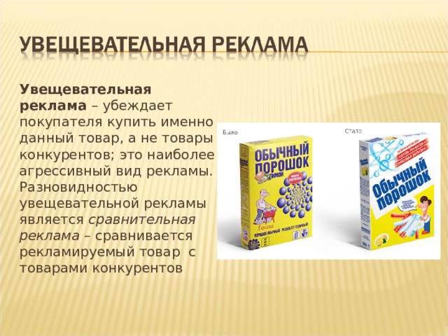 Увещевательная реклама – убеждает покупателя купить именно данный товар, а не товары конкурентов; это наиболее агрессивный вид рекламы. Разновидностью увещевательной рекламы является сравнительная реклама – сравнивается рекламируемый товар с товарами конкурентов 