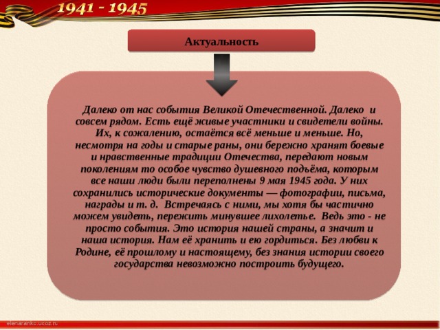Актуальность Далеко от нас события Великой Отечественной. Далеко и совсем рядом. Есть ещё живые участники и свидетели войны. Их, к сожалению, остаётся всё меньше и меньше. Но, несмотря на годы и старые раны, они бережно хранят боевые и нравственные традиции Отечества, передают новым поколениям то особое чувство душевного подъёма, которым все наши люди были переполнены 9 мая 1945 года. У них сохранились исторические документы — фотографии, письма, награды и т. д. Встречаясь с ними, мы хотя бы частично можем увидеть, пережить минувшее лихолетье. Ведь это - не просто события. Это история нашей страны, а значит и наша история. Нам её хранить и ею гордиться. Без любви к Родине, её прошлому и настоящему, без знания истории своего государства невозможно построить будущего. 