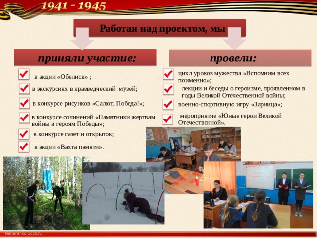 Работая над проектом, мы провели: приняли участие: в акции «Обелиск» ; цикл уроков мужества «Вспомним всех поименно»; в экскурсиях в краеведческий музей; лекции и беседы о героизме, проявленном в годы Великой Отечественной войны; в конкурсе рисунков «Салют, Победа!»; военно-спортивную игру «Зарница»;  мероприятие «Юные герои Великой Отечественной». в конкурсе сочинений «Памятники жертвам войны и героям Победы»; в конкурсе газет и открыток; в акции «Вахта памяти». 