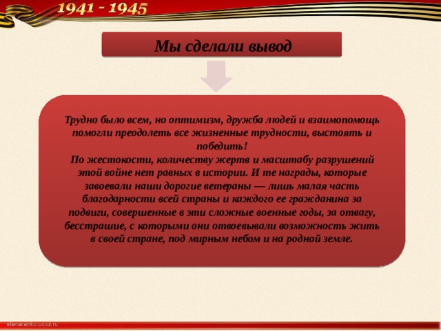  Мы сделали вывод  Трудно было всем, но оптимизм, дружба людей и взаимопомощь помогли преодолеть все жизненные трудности, выстоять и победить! По жестокости, количеству жертв и масштабу разрушений этой войне нет равных в истории. И те награды, которые завоевали наши дорогие ветераны — лишь малая часть благодарности всей страны и каждого ее гражданина за подвиги, совершенные в эти сложные военные годы, за отвагу, бесстрашие, с которыми они отвоевывали возможность жить в своей стране, под мирным небом и на родной земле. 