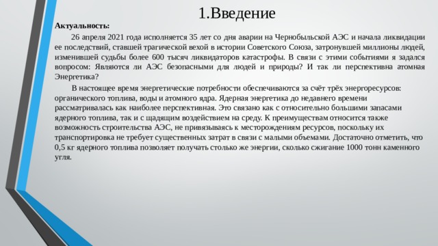 1.Введение Актуальность:  26 апреля 2021 года исполняется 35 лет со дня аварии на Чернобыльской АЭС и начала ликвидации ее последствий, ставшей трагической вехой в истории Советского Союза, затронувшей миллионы людей, изменившей судьбы более 600 тысяч ликвидаторов катастрофы. В связи с этими событиями я задался вопросом: Являются ли АЭС безопасными для людей и природы? И так ли перспективна атомная Энергетика?  В настоящее время энергетические потребности обеспечиваются за счёт трёх энергоресурсов: органического топлива, воды и атомного ядра. Ядерная энергетика до недавнего времени рассматривалась как наиболее перспективная. Это связано как с относительно большими запасами ядерного топлива, так и с щадящим воздействием на среду. К преимуществам относится также возможность строительства АЭС, не привязываясь к месторождениям ресурсов, поскольку их транспортировка не требует существенных затрат в связи с малыми объемами. Достаточно отметить, что 0,5 кг ядерного топлива позволяет получать столько же энергии, сколько сжигание 1000 тонн каменного угля.  