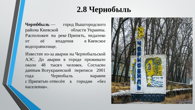 2.8 Чернобыль Черно́быль  — город Вышгородского района Киевской области Украины. Расположен на реке Припять, недалеко от её впадения в Киевское водохранилище. Известен из-за аварии на Чернобыльской АЭС. До аварии в городе проживало около 48 тысяч человек. Согласно данным Всеукраинской переписи 2001 года Чернобыль наравне с Припятью отнесён к городам «без населения». 