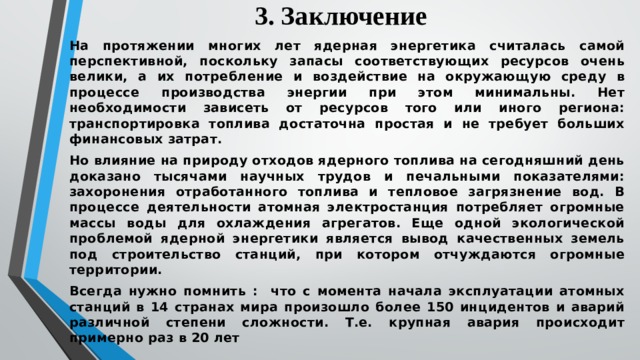 3. Заключение На протяжении многих лет ядерная энергетика считалась самой перспективной, поскольку запасы соответствующих ресурсов очень велики, а их потребление и воздействие на окружающую среду в процессе производства энергии при этом минимальны. Нет необходимости зависеть от ресурсов того или иного региона: транспортировка топлива достаточна простая и не требует больших финансовых затрат. Но влияние на природу отходов ядерного топлива на сегодняшний день доказано тысячами научных трудов и печальными показателями: захоронения отработанного топлива и тепловое загрязнение вод. В процессе деятельности атомная электростанция потребляет огромные массы воды для охлаждения агрегатов. Еще одной экологической проблемой ядерной энергетики является вывод качественных земель под строительство станций, при котором отчуждаются огромные территории. Всегда нужно помнить : что с момента начала эксплуатации атомных станций в 14 странах мира произошло более 150 инцидентов и аварий различной степени сложности. Т.е. крупная авария происходит примерно раз в 20 лет 