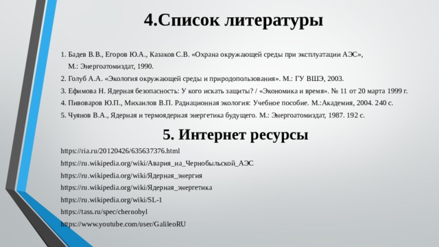 4.Список литературы 1. Бадев В.В., Егоров Ю.А., Казаков С.В. «Охрана окружающей среды при эксплуатации АЭС»,  М.: Энергоатомиздат, 1990. 2. Голуб А.А. «Экология окружающей среды и природопользования». М.: ГУ ВШЭ, 2003. 3. Ефимова Н. Ядерная безопасность: У кого искать защиты? / «Экономика и время». № 11 от 20 марта 1999 г. 4. Пивоваров Ю.П., Михаилов В.П. Радиационная экология: Учебное пособие. М.:Академия, 2004. 240 с. 5. Чуянов В.А., Ядерная и термоядерная энергетика будущего. М.: Энергоатомиздат, 1987. 192 с. 5. Интернет ресурсы https://ria.ru/20120426/635637376.html https://ru.wikipedia.org/wiki/Авария_на_Чернобыльской_АЭС https://ru.wikipedia.org/wiki/Ядерная_энергия https://ru.wikipedia.org/wiki/Ядерная_энергетика https://ru.wikipedia.org/wiki/SL-1 https://tass.ru/spec/chernobyl https://www.youtube.com/user/GalileoRU 