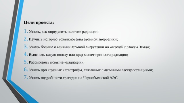 Цели проекта: Узнать, как определить наличие радиации; Изучить историю возникновения атомной энергетики; Узнать больше о влиянии атомной энергетики на жителей планеты Земля; Выяснить какую пользу или вред может принести радиация; Рассмотреть понятие «радиация»; Узнать про крупные катастрофы, связанные с атомными электростанциями; Узнать подробности трагедии на Чернобыльской АЭС 
