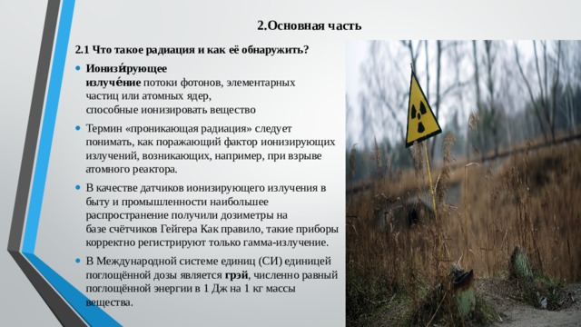 2.Основная часть   2.1 Что такое радиация и как её обнаружить? Ионизи́рующее излуче́ние  потоки фотонов, элементарных частиц или атомных ядер, способные ионизировать вещество Термин «проникающая радиация» следует понимать, как поражающий фактор ионизирующих излучений, возникающих, например, при взрыве атомного реактора. В качестве датчиков ионизирующего излучения в быту и промышленности наибольшее распространение получили дозиметры на базе счётчиков Гейгера Как правило, такие приборы корректно регистрируют только гамма-излучение. В Международной системе единиц (СИ) единицей поглощённой дозы является  грэй , численно равный поглощённой энергии в 1 Дж на 1 кг массы вещества. 
