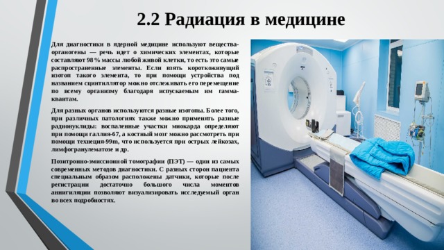 2.2 Радиация в медицине Для диагностики в ядерной медицине используют вещества-органогены — речь идет о химических элементах, которые составляют 98% массы любой живой клетки, то есть это самые распространенные элементы. Если взять короткоживущий изотоп такого элемента, то при помощи устройства под названием сцинтиллятор можно отслеживать его перемещение по всему организму благодаря испускаемым им гамма-квантам. Для разных органов используются разные изотопы. Более того, при различных патологиях также можно применять разные радионуклиды: воспаленные участки миокарда определяют при помощи галлия-67, а костный мозг можно рассмотреть при помощи технеция-99m, что используется при острых лейкозах, лимфогранулематозе и др. Позитронно-эмиссионной томографии (ПЭТ) — один из самых современных методов диагностики. С разных сторон пациента специальным образом расположены датчики, которые после регистрации достаточно большого числа моментов аннигиляции позволяют визуализировать исследуемый орган во всех подробностях. 