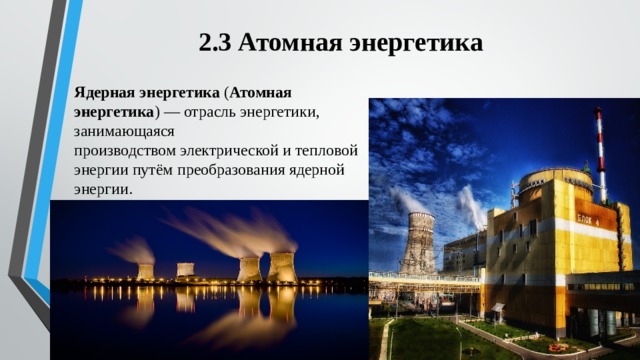 2.3 Атомная энергетика Ядерная энергетика  ( Атомная энергетика ) — отрасль энергетики, занимающаяся производством электрической и тепловой энергии путём преобразования ядерной энергии. 
