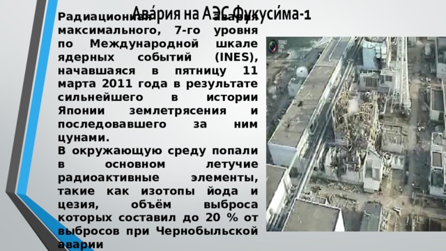 Радиационная авария максимального, 7-го уровня по Международной шкале ядерных событий (INES), начавшаяся в пятницу 11 марта 2011 года в результате сильнейшего в истории Японии землетрясения и последовавшего за ним цунами.  В окружающую среду попали в основном летучие радиоактивные элементы, такие как изотопы йода и цезия, объём выброса которых составил до 20 % от выбросов при Чернобыльской аварии 