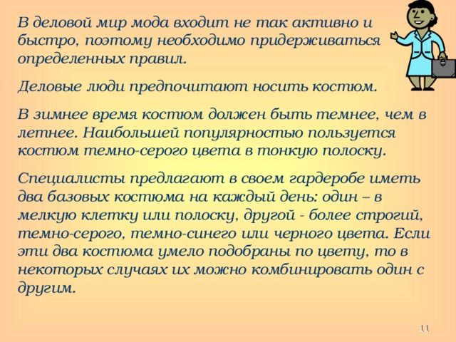 В деловой мир мода входит не так активно и быстро, поэтому необходимо придерживаться определенных правил. Деловые люди предпочитают носить костюм. В зимнее время костюм должен быть темнее, чем в летнее. Наибольшей популярностью пользуется костюм темно-серого цвета в тонкую полоску. Специалисты предлагают в своем гардеробе иметь два базовых костюма на каждый день: один – в мелкую клетку или полоску, другой - более строгий, темно-серого, темно-синего или черного цвета. Если эти два костюма умело подобраны по цвету, то в некоторых случаях их можно комбинировать один с другим.   