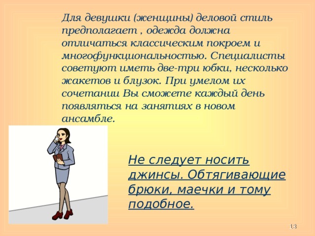 Для девушки (женщины) деловой стиль предполагает , одежда должна отличаться классическим покроем и многофункциональностью. Специалисты советуют иметь две-три юбки, несколько жакетов и блузок. При умелом их сочетании Вы сможете каждый день появляться на занятиях в новом ансамбле.  Не следует носить джинсы. Обтягивающие брюки, маечки и тому подобное.  