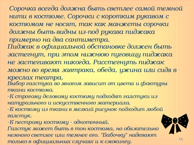 Сорочка всегда должна быть светлее самой темной нити в костюме. Сорочки с коротким рукавом с костюмом не носят, так как манжеты сорочки должны быть видны из-под рукава пиджака примерно на два сантиметра. Пиджак в официальной обстановке должен быть застегнут, при этом нижнюю пуговицу пиджака не застегивают никогда. Расстегнуть пиджак можно во время завтрака, обеда, ужина или сидя в креслах театра. Выбор галстука во многом зависит от цвета и фактуры ткани костюма. К строгому деловому костюму подходят галстуки из натурального и искусственного материала. К костюму из ткани в мелкий рисунок подходит любой галстук. К пестрому костюму - однотонный. Галстук может быть в тон костюма, но обязательно немного светлее или темнее его. 