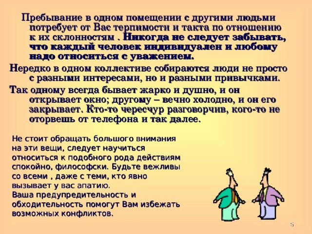  Пребывание в одном помещении с другими людьми потребует от Вас терпимости и такта по отношению к их склонностям . Никогда не следует забывать, что каждый человек индивидуален и любому надо относиться с уважением. Нередко в одном коллективе собираются люди не просто с разными интересами, но и разными привычками. Так одному всегда бывает жарко и душно, и он открывает окно; другому – вечно холодно, и он его закрывает. Кто-то чересчур разговорчив, кого-то не оторвешь от телефона и так далее. Не стоит обращать большого внимания на эти вещи, следует научиться относиться к подобного рода действиям спокойно, философски. Будьте вежливы со всеми , даже с теми, кто явно вызывает у вас апатию. Ваша предупредительность и обходительность помогут Вам избежать возможных конфликтов.  
