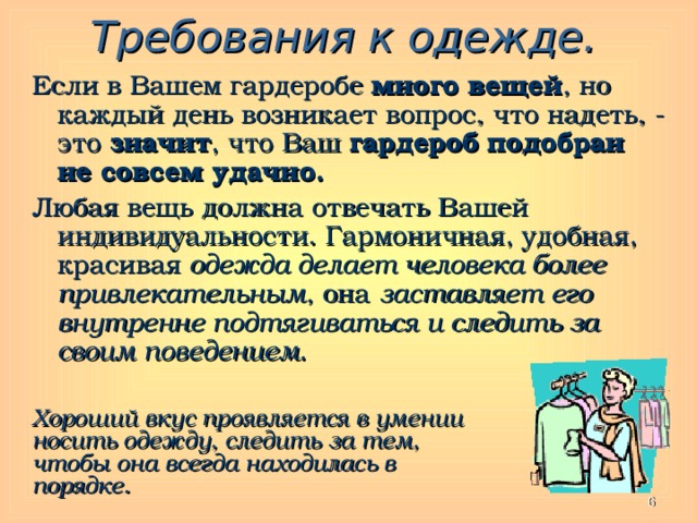 Требования к одежде. Если в Вашем гардеробе много вещей , но каждый день возникает вопрос, что надеть, - это значит , что Ваш гардероб  подобран не совсем удачно. Любая вещь должна отвечать Вашей индивидуальности. Гармоничная, удобная, красивая одежда делает человека более привлекательным , она заставляет его внутренне подтягиваться и следить за своим поведением . Хороший вкус проявляется в умении носить одежду, следить за тем, чтобы она всегда находилась в порядке.  