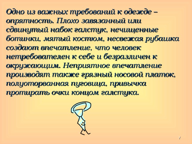 Одно из важных требований к одежде – опрятность. Плохо завязанный или сдвинутый набок галстук, нечищенные ботинки, мятый костюм, несвежая рубашка создают впечатление, что человек нетребователен к себе и безразличен к окружающим. Неприятное впечатление производят также грязный носовой платок, полуоторванная пуговица, привычка протирать очки концом галстука.  