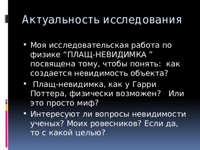 Актуальность исследования Моя исследовательская работа по физике “ПЛАЩ-НЕВИДИМКА ” посвящена тому, чтобы понять: как создается невидимость объекта?  Плащ-невидимка, как у Гарри Поттера, физически возможен? Или это просто миф? Интересуют ли вопросы невидимости ученых? Моих ровесников? Если да, то с какой целью? 