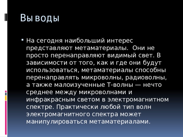 Выводы На сегодня наибольший интерес представляют метаматериалы. Они не просто перенаправляют видимый свет. В зависимости от того, как и где они будут использоваться, метаматериалы способны перенаправлять микроволны, радиоволны, а также малоизученные Т-волны — нечто среднее между микроволнами и инфракрасным светом в электромагнитном спектре. Практически любой тип волн электромагнитного спектра может манипулироваться метаматериалами. 