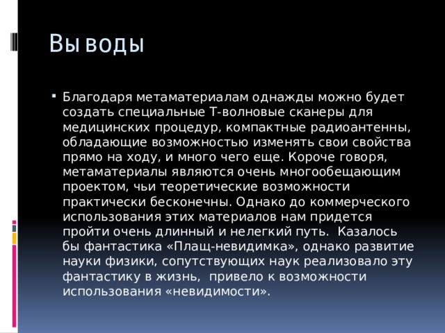 Выводы Благодаря метаматериалам однажды можно будет создать специальные Т-волновые сканеры для медицинских процедур, компактные радиоантенны, обладающие возможностью изменять свои свойства прямо на ходу, и много чего еще. Короче говоря, метаматериалы являются очень многообещающим проектом, чьи теоретические возможности практически бесконечны. Однако до коммерческого использования этих материалов нам придется пройти очень длинный и нелегкий путь. Казалось бы фантастика «Плащ-невидимка», однако развитие науки физики, сопутствующих наук реализовало эту фантастику в жизнь, привело к возможности использования «невидимости». 