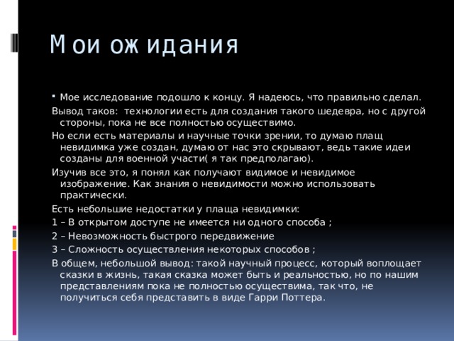 Мои ожидания Мое исследование подошло к концу. Я надеюсь, что правильно сделал. Вывод таков: технологии есть для создания такого шедевра, но с другой стороны, пока не все полностью осуществимо. Но если есть материалы и научные точки зрении, то думаю плащ невидимка уже создан, думаю от нас это скрывают, ведь такие идеи созданы для военной участи( я так предполагаю). Изучив все это, я понял как получают видимое и невидимое изображение. Как знания о невидимости можно использовать практически. Есть небольшие недостатки у плаща невидимки: 1 – В открытом доступе не имеется ни одного способа ; 2 – Невозможность быстрого передвижение 3 – Сложность осуществления некоторых способов ; В общем, небольшой вывод: такой научный процесс, который воплощает сказки в жизнь, такая сказка может быть и реальностью, но по нашим представлениям пока не полностью осуществима, так что, не получиться себя представить в виде Гарри Поттера. 
