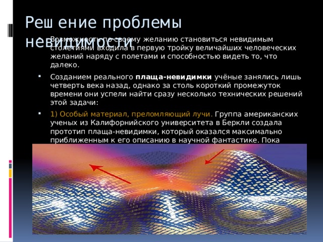 Решение проблемы невидимости Возможность по своему желанию становиться невидимым столетиями входила в первую тройку величайших человеческих желаний наряду с полетами и способностью видеть то, что далеко. Созданием реального  плаща-невидимки  учёные занялись лишь четверть века назад, однако за столь короткий промежуток времени они успели найти сразу несколько технических решений этой задачи: 1)  Особый материал, преломляющий лучи. Группа американских ученых из Калифорнийского университета в Беркли создала прототип плаща-невидимки, который оказался максимально приближенным к его описанию в научной фантастике. Пока разработанная система может скрывать от взора человека только микроскопические объекты. 