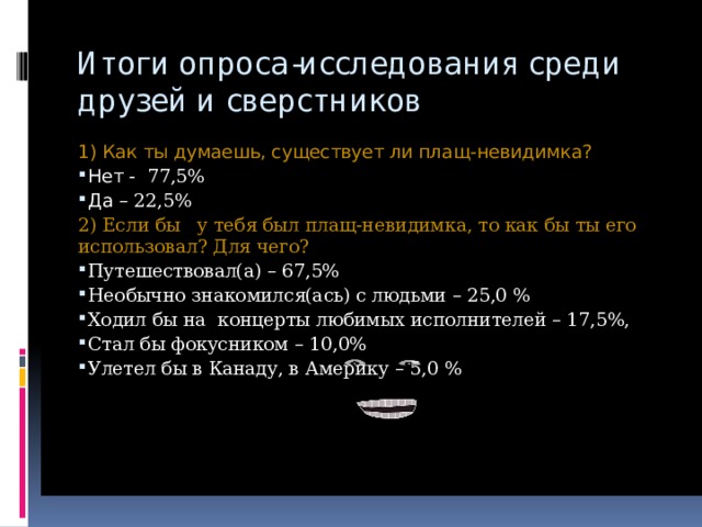 Итоги опроса-исследования среди друзей и сверстников   1) Как ты думаешь, существует ли плащ-невидимка? Нет -  77,5% Да – 22,5% 2) Если бы у тебя был плащ-невидимка, то как бы ты его использовал? Для чего? Путешествовал(а) – 67,5% Необычно знакомился(ась) с людьми – 25,0 % Ходил бы на концерты любимых исполнителей – 17,5%, Стал бы фокусником – 10,0% Улетел бы в Канаду, в Америку – 5,0 % 