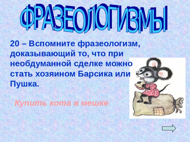 20 – Вспомните фразеологизм, доказывающий то, что при необдуманной сделке можно стать хозяином Барсика или Пушка. Купить кота в мешке 