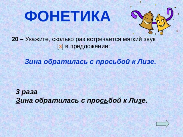 ФОНЕТИКА 20 – Укажите, сколько раз встречается мягкий звук [ з ] в предложении:  Зина обратилась с просьбой к Лизе. 3 раза З ина обратилась с про сь бой к Ли з е. 