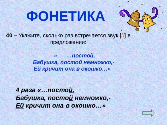 ФОНЕТИКА 40 – Укажите, сколько раз встречается звук [ й ] в предложении:  « …постой,  Бабушка, постой немножко,-  Ей кричит она в окошко…» 4 раза «…посто й , Бабушка, посто й немножко,- Ей кричит она в окошко…»  