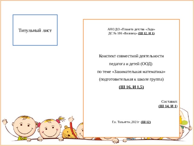 Титульный лист АНО ДО «Планета детства «Лада» ДС № 186 «Вазовец» (Ш 12, И 1)  Конспект совместной деятельности педагога и детей (ООД) по теме «Занимательная математика» (подготовительная к школе группа) (Ш 16, И 1,5) Составил: (Ш 14, И 1 ) Г.о. Тольятти ,2021г (Ш 12) ( 