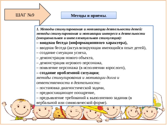 ШАГ №9 Методы и приемы . 1. Методы стимулирования и мотивации деятельности детей: методы стимулирования и мотивации интереса к деятельности (эмоциональная и интеллектуальная стимуляция): – вводная беседа (информационного характера), – вводная беседа (актуализирующая имеющийся опыт детей), – создание ситуации успеха, – демонстрация нового объекта, – демонстрация игрового персонажа, – появление персонажа (в исполнении взрослого), – создание проблемной ситуации ; методы стимулирования и мотивации долга и ответственности в деятельности: – постановка диагностической задачи, – предвосхищающее поощрение, – предъявление требований к выполнению задания (в вербальной или символической форме). 