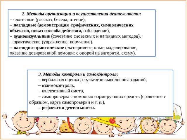 2. Методы организации и осуществления деятельности: – словесные (рассказ, беседа, чтение), – наглядные (демонстрация графических, символических объектов, показ способа действия, наблюдение), – аудиовизуальные (сочетание словесных и наглядных методов), – практические (упражнение, поручение), – наглядно-практические (эксперимент, опыт, моделирование, оказание дозированной помощи: с опорой на алгоритм, схему). 3. Методы контроля и самоконтроля: – вербальная оценка результатов выполнения заданий, – взаимоконтроль, – коллективный смотр, – самопроверка с помощью нормирующих средств (сравнение с образцом, карта самопроверки и т. п.), – рефлексия деятельности. 