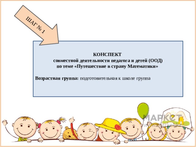 ШАГ № 1 КОНСПЕКТ совместной деятельности педагога и детей (ООД) по теме «Путешествие в страну Математики»   Возрастная группа:  подготовительная к школе группа 