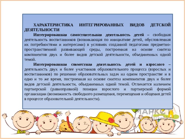  ХАРАКТЕРИСТИКА ИНТЕГРИРОВАННЫХ ВИДОВ ДЕТСКОЙ ДЕЯТЕЛЬНОСТИ Интегрированная самостоятельная деятельность детей – свободная деятельность воспитанников (возникающая по инициативе детей, обусловленная их потребностями и интересами) в условиях созданной педагогами предметно-пространственной развивающей среды, построенная на основе синтеза компонентов двух и более видов детской деятельности, объединенных одной темой. Интегрированная совместная деятельность детей и взрослого – деятельность двух и более участников образовательного процесса (взрослых и воспитанников) по решению образовательных задач на одном пространстве и в одно и то же время, построенная на основе синтеза компонентов двух и более видов детской деятельности, объединенных одной темой. Отличается наличием партнерской (равноправной) позиции взрослого и партнерской формой организации (возможность свободного размещения, перемещения и общения детей в процессе образовательной деятельности). 