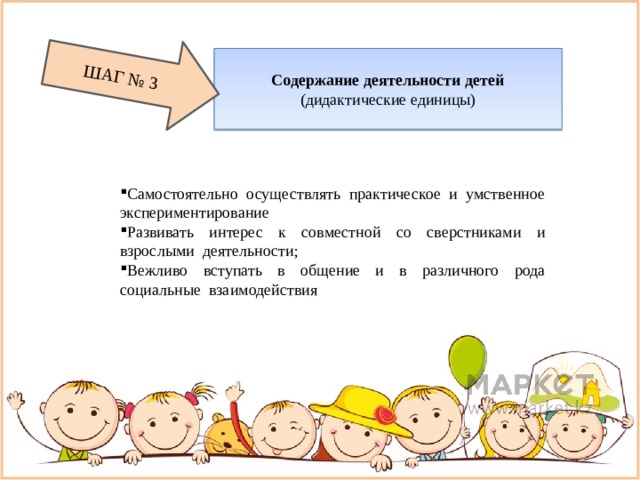 Содержание деятельности детей (дидактические единицы) ШАГ № 3 Самостоятельно осуществлять практическое и умственное экспериментирование Развивать интерес к совместной со сверстниками и взрослыми деятельности; Вежливо вступать в общение и в различного рода социальные взаимодействия 