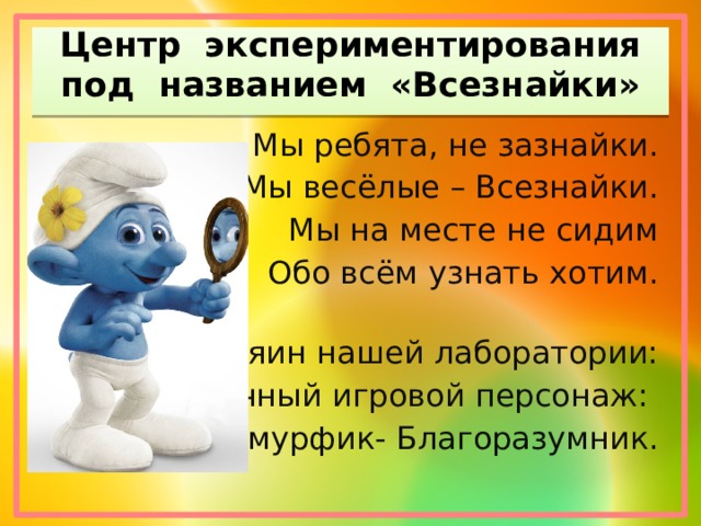 Центр экспериментирования под названием «Всезнайки» Мы ребята, не зазнайки. Мы весёлые – Всезнайки. Мы на месте не сидим Обо всём узнать хотим. Хозяин нашей лаборатории: Сказочный игровой персонаж: Смурфик- Благоразумник. 