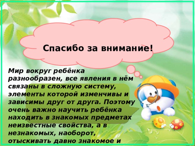 Спасибо за внимание! Мир вокруг ребёнка разнообразен, все явления в нём связаны в сложную систему, элементы которой изменчивы и зависимы друг от друга. Поэтому очень важно научить ребёнка находить в знакомых предметах неизвестные свойства, а в незнакомых, наоборот, отыскивать давно знакомое и понятное   . 