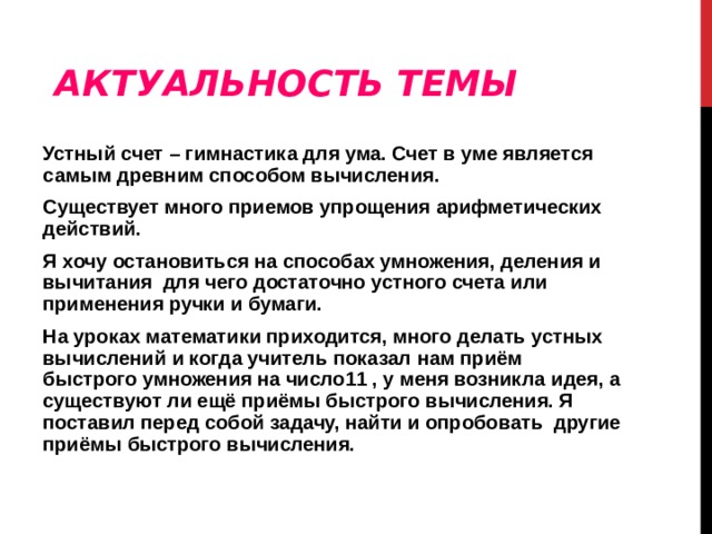 АКТУАЛЬНОСТЬ ТЕМЫ Устный счет – гимнастика для ума. Счет в уме является самым древним способом вычисления. Существует много приемов упрощения арифметических действий. Я хочу остановиться на способах умножения, деления и вычитания для чего достаточно устного счета или применения ручки и бумаги. На уроках математики приходится, много делать устных вычислений и когда учитель показал нам приём быстрого умножения на число11 , у меня возникла идея, а существуют ли ещё приёмы быстрого вычисления. Я поставил перед собой задачу, найти и опробовать другие приёмы быстрого вычисления. 